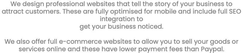 We design professional websites that tell the story of your business to attract customers. These are fully optimised for mobile and include full SEO integration to get your business noticed. We also offer full e-commerce websites to allow you to sell your goods or services online and these have lower payment fees than Paypal. 