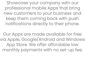 Showcase your company with our professional mobile Apps that bring new customers to your business and keep them coming back with push notifications directly to their phone. Our Apps are made available for free via Apple, Google/Android and Windows App Store. We offer affordable low monthly payments with no set-up fee. 