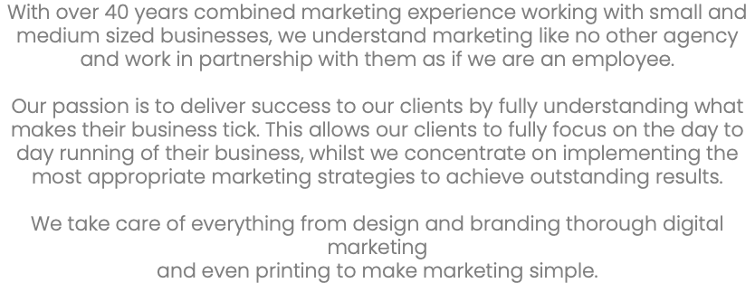 With over 40 years combined marketing experience working with small and medium sized businesses, we understand marketing like no other agency and work in partnership with them as if we are an employee. Our passion is to deliver success to our clients by fully understanding what makes their business tick. This allows our clients to fully focus on the day to day running of their business, whilst we concentrate on implementing the most appropriate marketing strategies to achieve outstanding results. We take care of everything from design and branding thorough digital marketing and even printing to make marketing simple. 