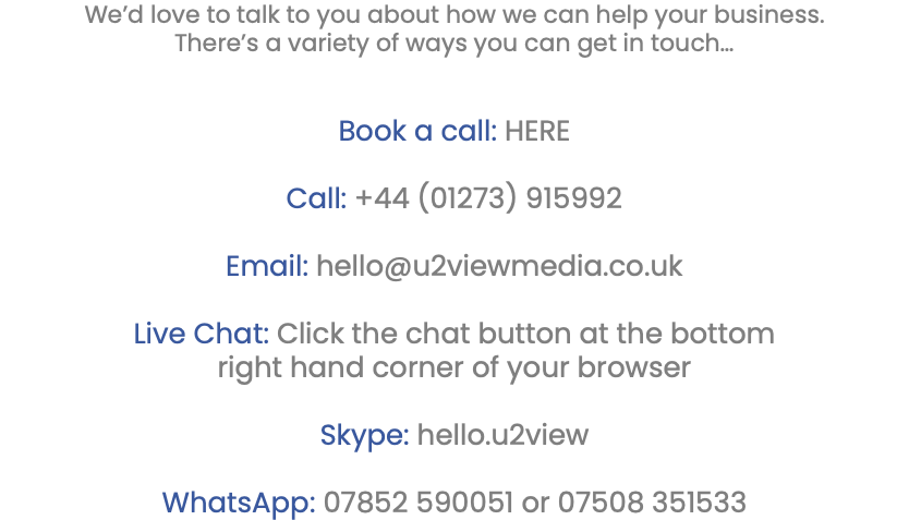 We’d love to talk to you about how we can help your business. There’s a variety of ways you can get in touch… Book a call: HERE Call: +44 (01273) 915992 Email: hello@u2viewmedia.co.uk Live Chat: Click the chat button at the bottom right hand corner of your browser Skype: hello.u2view WhatsApp: 07852 590051 or 07508 351533