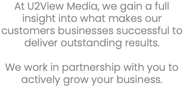 At U2View Media, we gain a full insight into what makes our customers businesses successful to deliver outstanding results. We work in partnership with you to actively grow your business. 