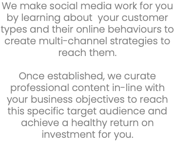 We make social media work for you by learning about your customer types and their online behaviours to create multi-channel strategies to reach them. Once established, we curate professional content in-line with your business objectives to reach this specific target audience and achieve a healthy return on investment for you.