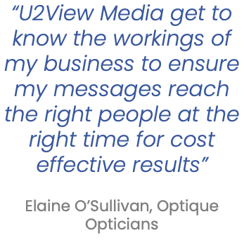 “U2View Media get to know the workings of my business to ensure my messages reach the right people at the right time for cost effective results”   Elaine O’Sullivan, Optique Opticians 
