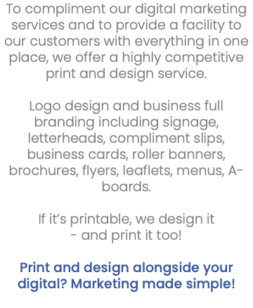 To compliment our digital marketing services and to provide a facility to our customers with everything in one place, we offer a highly competitive print and design service. Logo design and business full branding including signage, letterheads, compliment slips, business cards, roller banners, brochures, flyers, leaflets, menus, A-boards. If it’s printable, we design it - and print it too! Print and design alongside your digital? Marketing made simple! 
