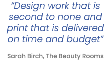 “Design work that is second to none and print that is delivered on time and budget”   Sarah Birch, The Beauty Rooms 
