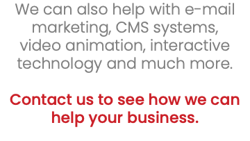 We can also help with e-mail marketing, CMS systems, video animation, interactive technology and much more. Contact us to see how we can help your business. 